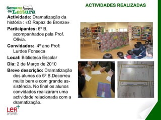 ACTIVIDADES REALIZADAS

Actividade: Dramatização da
história : «O Rapaz de Bronze»
Participantes: 6º B,
   acompanhados pela Prof.
   Olívia.
Convidados: 4º ano Prof:
   Lurdes Fonseca
Local: Biblioteca Escolar
Dia: 2 de Março de 2010
Breve descrição: Dramatização
   dos alunos do 6º B.Decorreu
   muito bem e com grande as-
   sistência. No final os alunos
   convidados realizaram uma
   actividade relacionada com a
   dramatização.
 
