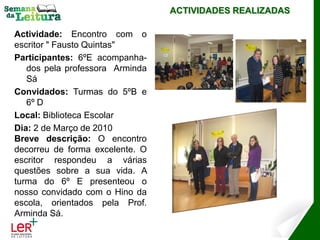 ACTIVIDADES REALIZADAS

Actividade: Encontro com o
escritor " Fausto Quintas"
Participantes: 6ºE acompanha-
   dos pela professora Arminda
   Sá
Convidados: Turmas do 5ºB e
   6º D
Local: Biblioteca Escolar
Dia: 2 de Março de 2010
Breve descrição: O encontro
decorreu de forma excelente. O
escritor respondeu a várias
questões sobre a sua vida. A
turma do 6º E presenteou o
nosso convidado com o Hino da
escola, orientados pela Prof.
Arminda Sá.
 