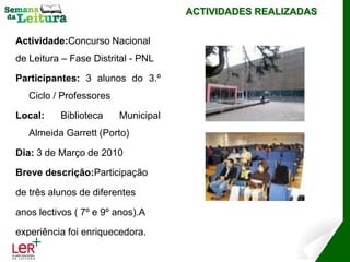 ACTIVIDADES REALIZADAS


Actividade:Concurso Nacional
de Leitura – Fase Distrital - PNL

Participantes: 3 alunos do 3.º
   Ciclo / Professores

Local:    Biblioteca     Municipal
   Almeida Garrett (Porto)

Dia: 3 de Março de 2010

Breve descrição:Participação

de três alunos de diferentes

anos lectivos ( 7º e 9º anos).A

experiência foi enriquecedora.
 