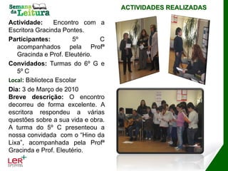 ACTIVIDADES REALIZADAS

Actividade:      Encontro com a
Escritora Gracinda Pontes.
Participantes:         5º      C
   acompanhados pela Profª
   Gracinda e Prof. Eleutério.
Convidados: Turmas do 6º G e
   5º C
Local: Biblioteca Escolar
Dia: 3 de Março de 2010
Breve descrição: O encontro
decorreu de forma excelente. A
escritora respondeu a várias
questões sobre a sua vida e obra.
A turma do 5º C presenteou a
nossa convidada com o “Hino da
Lixa”, acompanhada pela Profª
Gracinda e Prof. Eleutério.
 
