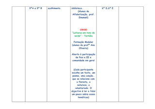 9ºA e 9º B   acolhimento   biblioteca…               6º D,6º E
                                  (Alunos de
                            Alfabetização, prof.
                                   Emanuel)




                                  19H30
                           “Leituras em tons de
                             verde” – Tertúlia

                             Formação Modular
                           (alunos da profª Ana
                                  Oliveira)

                           Aberto à participação
                              de Pais e EE e
                           comunidade em geral



                             (Cada participante
                           escolhe um texto, um
                            poema, uma canção…
                            que se relacione com
                                a floresta, a
                                 natureza, o
                               voluntariado. O
                           objectivo é ler e falar
                           um pouco sobre essas
                                  temáticas)
 