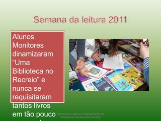 Semana da leitura 2011Alunos Monitores dinamizaram “Uma Biblioteca no Recreio” e nunca se requisitaram tantos livros em tão pouco espaço de tempo.Semana da Leitura no Agrupamento de Escolas de Vila Nova de Cerveira