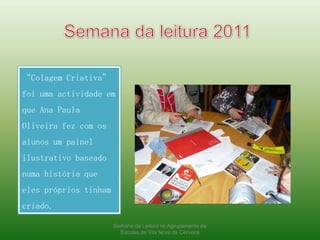 Semana da leitura 2011“Colagem Criativa” foi uma actividade em que Ana Paula Oliveira fez com os alunos um painel ilustrativo baseado numa história que eles próprios tinham criado.Semana da Leitura no Agrupamento de Escolas de Vila Nova de Cerveira