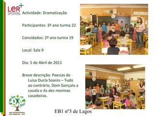 Actividade: Dramatização Participantes: 3º ano turma 22 Convidados: 2º ano turma 19 Local: Sala 9 Dia: 5 de Abril de 2011 Breve descrição: Poesias de Luísa Ducla Soares – Tudo ao contrário, Dom Gonçalo a cavalo e As dez meninas casadoiras. 