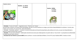 Horário letivo
                               Horário: 11 horas
                                        14 horas
                                                                                              Horário: 9h45m
                                                                                                       11 horas
                                                                                                       14 horas




- Atividade: “Contos da Família” – Sugestão de tema: “Histórias sem Tempo”
Durante toda a semana, em horário letivo participação dos pais ou outros familiares ou amigos, que tenham disponibilidade de se deslocar à escola, para
realizar com os alunos, nas suas turmas, leitura de histórias.
- Atividade: “ Ilustrando…poemas” – a realizar no horário da disciplina de Estudo Acompanhado, pelo professor da turma, ao qual será disponibilizado o
poema.A realizar durante toda a semana.
- Atividade: “O meu herói preferido”- colaboração voluntária dos alunos para elaboração de um painel sobre os “seus heróis”, na perspetiva da solidariedade.
A realizar durante toda a semana.
- Atividade Baú das Histórias ( parceria BMF):Vamos conhecer: o escritor João Manuel Ribeiro; Turma 3º D; local: Auditório BMF. A realizar no dia 6.
 