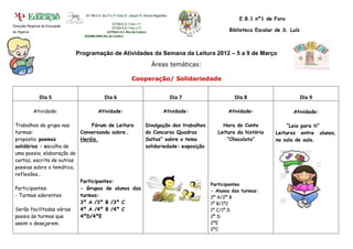 341186-E.B. dos 2º e 3º Ciclos Dr. Joaquim R. Peixoto Magalhães
                                                                                                                         E.B.1 nº1 de Faro
                                                    221594-E.B 1 Faro n.º1
Direcção Regional de Educação
                                                    221624-E.B 1 Faro n.º3
do Algarve                                      227950-E B 1 Ilha da Culatra                                        Biblioteca Escolar de S. Luís
                                  322088-EBM Ilha da Culatra




                                Programação de Atividades da Semana da Leitura 2012 – 5 a 9 de Março
                                                                                      Áreas temáticas:

                                                                      Cooperação/ Solidariedade


                Dia 5                            Dia 6                                               Dia 7             Dia 8                        Dia 9

             Atividade:                     Atividade:                                         Atividade:           Atividade:                Atividade:

 Trabalhos de grupo nas         Fórum de Leitura                                 Divulgação dos trabalhos         Hora do Conto             “Leio para ti”
 turmas:                   Conversando sobre…                                    do Concurso Quadras            Leitura da história    Leituras entre alunos,
 proposta: poemas          Heróis.                                               Soltas” sobre o tema               “Chocolata”        na sala de aula.
 solidários – escolha de                                                         solidariedade: exposição
 uma poesia; elaboração de
 cartaz, escrita de outras
 poesias sobre a temática,
 reflexões…
                           Participantes:
                                                                                                             Participantes
 Participantes:            - Grupos de alunos das                                                            - Alunos das turmas:
 - Turmas aderentes        turmas:                                                                           2º A/2º B
                           3º A /3º B /3º C                                                                  1º B/1ºC
 Serão facilitadas várias  4º A /4º B /4º C                                                                  1º C/1º D
 poesia às turmas que      4ºD/4ºE                                                                           2º D
 assim o desejarem.                                                                                          2ºE
                                                                                                             2ºC
 
