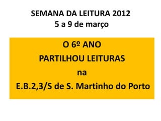 SEMANA DA LEITURA 2012
       5 a 9 de março

            O 6º ANO
      PARTILHOU LEITURAS
                na
E.B.2,3/S de S. Martinho do Porto
 