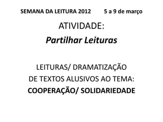 SEMANA DA LEITURA 2012   5 a 9 de março

          ATIVIDADE:
       Partilhar Leituras

    LEITURAS/ DRAMATIZAÇÃO
  DE TEXTOS ALUSIVOS AO TEMA:
  COOPERAÇÃO/ SOLIDARIEDADE
 