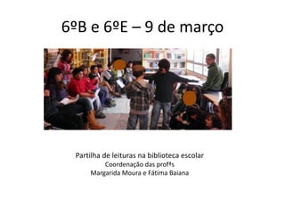 6ºB e 6ºE – 9 de março




 Partilha de leituras na biblioteca escolar
         Coordenação das profªs
     Margarida Moura e Fátima Baiana
 