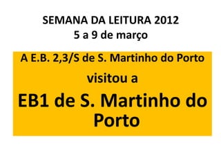 SEMANA DA LEITURA 2012
        5 a 9 de março
A E.B. 2,3/S de S. Martinho do Porto
            visitou a
EB1 de S. Martinho do
         Porto
 