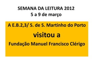 SEMANA DA LEITURA 2012
        5 a 9 de março

A E.B.2,3/ S. de S. Martinho do Porto

            visitou a
Fundação Manuel Francisco Clérigo
 