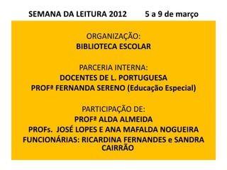 SEMANA DA LEITURA 2012      5 a 9 de março

               ORGANIZAÇÃO:
            BIBLIOTECA ESCOLAR

            PARCERIA INTERNA:
        DOCENTES DE L. PORTUGUESA
 PROFª FERNANDA SERENO (Educação Especial)

               PARTICIPAÇÃO DE:
             PROFª ALDA ALMEIDA
 PROFs. JOSÉ LOPES E ANA MAFALDA NOGUEIRA
FUNCIONÁRIAS: RICARDINA FERNANDES e SANDRA
                    CAIRRÃO
 