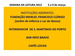 SEMANA DA LEITURA 2012      5 a 9 de março

        INSTITUÇÕES ADERENTES:
FUNDAÇÃO MANUEL FRANCISCO CLÉRIGO
   (Jardim de Infância e Lar de Idosos)

INTERMARCHÉ DE S. MARTINHO DO PORTO

           BAR PATO BRAVO

             CAFÉS LOCAIS
 