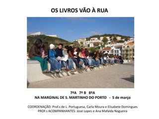 OS LIVROS VÃO À RUA




                      7ºA 7º B 8ºA
    NA MARGINAL DE S. MARTINHO DO PORTO - 5 de março

COORDENAÇÃO: Prof.s de L. Portuguesa, Carla Moura e Elisabete Domingues
     PROF.s ACOMPANHANTES: José Lopes e Ana Mafalda Nogueira
 