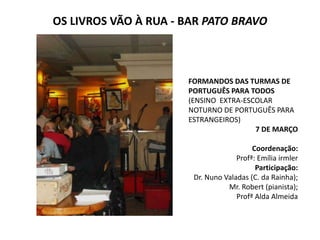 OS LIVROS VÃO À RUA - BAR PATO BRAVO



                      FORMANDOS DAS TURMAS DE
                      PORTUGUÊS PARA TODOS
                      (ENSINO EXTRA-ESCOLAR
                      NOTURNO DE PORTUGUÊS PARA
                      ESTRANGEIROS)
                                       7 DE MARÇO

                                         Coordenação:
                                    Profª: Emília irmler
                                          Participação:
                       Dr. Nuno Valadas (C. da Rainha);
                                 Mr. Robert (pianista);
                                    Profª Alda Almeida
 