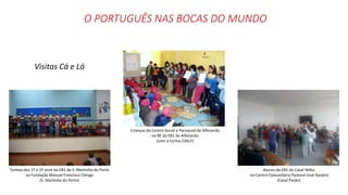 O PORTUGUÊS NAS BOCAS DO MUNDO
Visitas Cá e Lá
Turmas dos 1º e 2º anos da EB1 de S. Martinho do Porto
na Fundação Manuel Francisco Clérigo
(S. Martinho do Porto)
Alunos da EB1 de Casal Velho
no Centro Comunitário Pastoral José Nazário
(Casal Pardo)
Crianças do Centro Social e Paroquial de Alfeizerão
na BE da EB1 de Alfeizerão
(com a turma 23ALF)
 