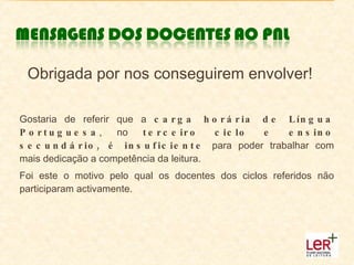 Obrigada por nos conseguirem envolver! Gostaria de referir que a  carga horária de Língua Portuguesa , no  terceiro ciclo e ensino secundário, é insuficiente  para poder trabalhar com mais dedicação a competência da leitura.  Foi este o motivo pelo qual os docentes dos ciclos referidos não participaram activamente. 