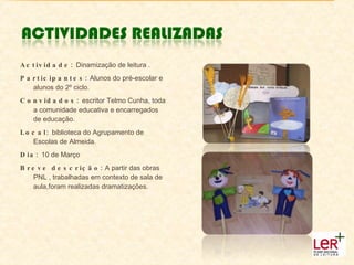 Actividade:  Dinamização de leitura . Participantes:  Alunos do pré-escolar e alunos do 2º ciclo. Convidados:  escritor Telmo Cunha, toda a comunidade educativa e encarregados de educação. Local:  biblioteca do Agrupamento de Escolas de Almeida. Dia:  10 de Março Breve descrição:  A partir das obras PNL , trabalhadas em contexto de sala de aula,foram realizadas dramatizações. 