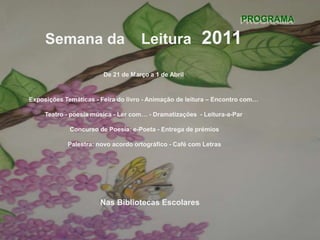 PROGRAMASemana da	Leitura	2011De 21 de Março a 1 de AbrilExposições Temáticas - Feira do livro - Animação de leitura – Encontro com…Teatro - poesia música - Ler com… - Dramatizações  - Leitura-a-Par Concurso de Poesia: e-Poeta - Entrega de prémios  Palestra: novo acordo ortográfico - Café com LetrasNas Bibliotecas Escolares