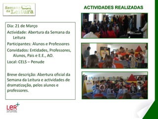 ACTIVIDADES REALIZADASDia: 21 de MarçoActividade: Abertura da Semana da LeituraParticipantes: Alunos e ProfessoresConvidados: Entidades, Professores, Alunos, Pais e E.E., AO.Local: CELS – PenudeBreve descrição: Abertura oficial da Semana da Leitura e actividades de dramatização, pelos alunos e professores.