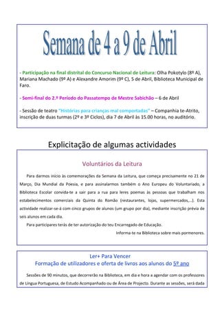 - Participação na final distrital do Concurso Nacional de Leitura: Olha Pokotylo (8º A),
Mariana Machado (9º A) e Alexandre Amorim (9º C), 5 de Abril, Biblioteca Municipal de
Faro.

- Semi-final do 2.º Período do Passatempo de Mestre Sabichão – 6 de Abril

- Sessão de teatro “Histórias para crianças mal comportadas” – Companhia te-Atrito,
inscrição de duas turmas (2º e 3º Ciclos), dia 7 de Abril às 15.00 horas, no auditório.




               Explicitação de algumas actividades

                                 Voluntários da Leitura
   Para darmos início às comemorações da Semana da Leitura, que começa precisamente no 21 de
Março, Dia Mundial da Poesia, e para assinalarmos também o Ano Europeu do Voluntariado, a
Biblioteca Escolar convida-te a sair para a rua para leres poemas às pessoas que trabalham nos
estabelecimentos comerciais da Quinta do Romão (restaurantes, lojas, supermercados,…). Esta
actividade realizar-se-á com cinco grupos de alunos (um grupo por dia), mediante inscrição prévia de
seis alunos em cada dia.
   Para participares terás de ter autorização do teu Encarregado de Educação.
                                                    Informa-te na Biblioteca sobre mais pormenores.




                              Ler+ Para Vencer
        Formação de utilizadores e oferta de livros aos alunos do 5º ano
   Sessões de 90 minutos, que decorrerão na Biblioteca, em dia e hora a agendar com os professores
de Língua Portuguesa, de Estudo Acompanhado ou de Área de Projecto. Durante as sessões, será dada
 
