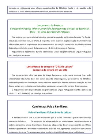 formação de utilizadores sobre alguns procedimentos da Biblioteca Escolar e de seguida serão
oferecidos os livros do Projecto Ler+ Para Vencer, do Plano Nacional de Leitura.




                          Lançamento do Projecto
 Cancioneiro Poético Infanto-Juvenil do Agrupamento Vertical de Escolas D.
                   Dinis – D. Dinis, Lavrador de Palavras
   Este projecto tem como principal objectivo valorizar a produção poética dos alunos do Pré-Escolar,
através de produções orais, ao 9º ano. É proposta a todos os alunos a apresentação de um máximo de
três criações poéticas originais que serão seleccionadas por um júri e constarão do primeiro volume
do Cancioneiro Infanto-Juvenil do Agrupamento – D. Dinis, O Lavrador de Palavras.
   Regulamento a disponibilizar durante a Semana da Leitura aos professores de Língua Portuguesa,
para divulgação aos alunos.




                       Lançamento do concurso “O Ás da Leitura”
                            Concurso de leitura em voz alta
   Este concurso tem início nas aulas de Língua Portuguesa, onde, numa primeira fase, serão
seleccionados três alunos. Esses três alunos passarão à fase seguinte, que decorrerá na Biblioteca,
onde será apurado um finalista por turma, mediante a realização de mais provas de selecção. No final
do ano lectivo, será realizada uma final pública que apurará um vencedor por ano de escolaridade.
   O Regulamento será disponibilizado aos professores de Língua Portuguesa durante a Semana da
Leitura (21 a 25 de Março), para divulgação aos alunos.




                               Convite aos Pais e Familiares
                        Pais e Familiares Voluntários da Leitura
   A Biblioteca Escolar tem o prazer de convidar pais e outros familiares a partilharem connosco
momentos de leitura.          Os momentos de leitura poderão ser muito breves, cinco/dez minutos, e
poderão consistir na leitura de um texto, de dois ou três poemas, de um pequeno conto, etc. O local
da leitura poderá ser a Biblioteca ou até mesmo a sala de aula, agendando a actividade com um dos
professores da turma. Convites para os pais e familiares disponíveis brevemente na Biblioteca.
 