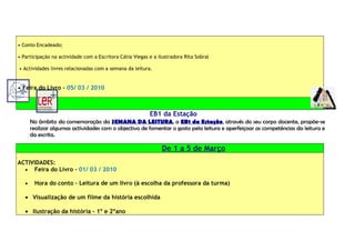 • Conto Encadeado;

• Participação na actividade com a Escritora Cátia Viegas e a ilustradora Rita Sobral

• Actividades livres relacionadas com a semana da leitura.


• Feira do Livro – 05/ 03 / 2010



                                                          EB1 da Estação
       No âmbito da comemoração da SEMANA DA LEITURA, a EB1 da Estação, através do seu corpo docente, propõe-se
       realizar algumas actividades com o objectivo de fomentar o gosto pela leitura e aperfeiçoar as competências da leitura e
       da escrita.

                                                                De 1 a 5 de Março
ACTIVIDADES:
  • Feira do Livro – 01/ 03 / 2010

   •    Hora do conto – Leitura de um livro (à escolha da professora da turma)

   • Visualização de um filme da história escolhida

   • Ilustração da história – 1º e 2ºano
 