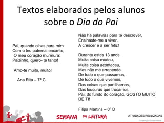 Textos elaborados pelos alunos
        sobre o Dia do Pai
                              Não há palavras para te descrever,
                              Ensinaste-me a viver,
Pai, quando olhas para mim    A crescer e a ser feliz!
Com o teu paternal encanto,
O meu coração murmura:        Durante estes 13 anos
Paizinho, quero- te tanto!    Muita coisa mudou,
                              Muita coisa aconteceu,
Amo-te muito, muito!          Mas não me arrependo
                              De tudo o que passamos,
  Ana Rita – 7º C             De tudo o que vivemos,
                              Das coisas que partilhamos,
                              Das loucuras que trocamos.
                              Pai, do fundo do coração, GOSTO MUITO
                              DE TI!

                              Filipa Martins – 8º D
                                                        ATIVIDADES REALIZADAS
 