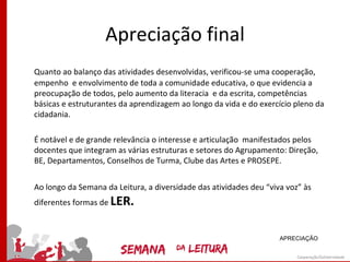 Apreciação final
Quanto ao balanço das atividades desenvolvidas, verificou-se uma cooperação,
empenho e envolvimento de toda a comunidade educativa, o que evidencia a
preocupação de todos, pelo aumento da literacia e da escrita, competências
básicas e estruturantes da aprendizagem ao longo da vida e do exercício pleno da
cidadania.

É notável e de grande relevância o interesse e articulação manifestados pelos
docentes que integram as várias estruturas e setores do Agrupamento: Direção,
BE, Departamentos, Conselhos de Turma, Clube das Artes e PROSEPE.


Ao longo da Semana da Leitura, a diversidade das atividades deu “viva voz” às
diferentes formas de LER.



                                                                    APRECIAÇÃO
 