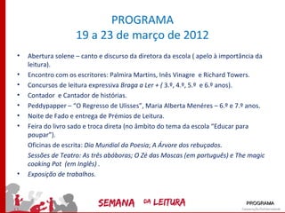 PROGRAMA
                    19 a 23 de março de 2012
•   Abertura solene – canto e discurso da diretora da escola ( apelo à importância da
    leitura).
•   Encontro com os escritores: Palmira Martins, Inês Vinagre e Richard Towers.
•   Concursos de leitura expressiva Braga a Ler + ( 3.º, 4.º, 5.º e 6.º anos).
•   Contador e Cantador de histórias.
•   Peddypapper – “O Regresso de Ulisses”, Maria Alberta Menéres – 6.º e 7.º anos.
•   Noite de Fado e entrega de Prémios de Leitura.
•   Feira do livro sado e troca direta (no âmbito do tema da escola “Educar para
    poupar”).
    Oficinas de escrita: Dia Mundial da Poesia; A Árvore dos rebuçados.
    Sessões de Teatro: As três abóboras; O Zé das Moscas (em português) e The magic
    cooking Pot (em Inglês) .
•   Exposição de trabalhos.



                                                                              PROGRAMA
 