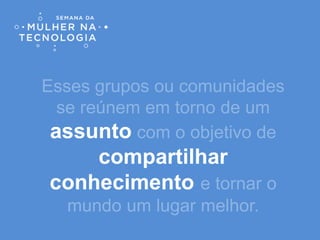 Esses grupos ou comunidades
se reúnem em torno de um
assunto com o objetivo de
compartilhar
conhecimento e tornar o
mundo um lugar melhor.
 