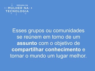 Esses grupos ou comunidades
se reúnem em torno de um
assunto com o objetivo de
compartilhar conhecimento e
tornar o mundo um lugar melhor.
 
