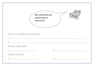 Como se chaman os xornais?
1............................................................................................................
2...............................................................................................................
De que data son?
1...................................... 2............................................
Canto custan?
1....................................... 2...........................................
Que información nos
proporcionan as
cabeceiras?
 