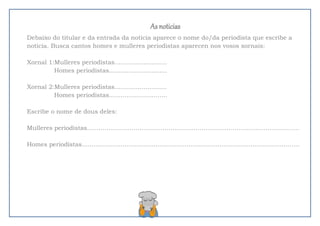 As noticias
Debaixo do titular e da entrada da noticia aparece o nome do/da periodista que escribe a
noticia. Busca cantos homes e mulleres periodistas aparecen nos vosos xornais:
Xornal 1:Mulleres periodistas...........................
Homes periodistas..............................
Xornal 2:Mulleres periodistas...........................
Homes periodistas..............................
Escribe o nome de dous deles:
Mulleres periodistas.............................................................................................................
Homes periodistas................................................................................................................
 