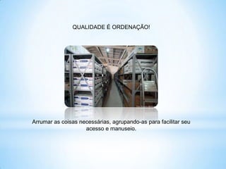 QUALIDADE É ORDENAÇÃO!




Arrumar as coisas necessárias, agrupando-as para facilitar seu
                    acesso e manuseio.
 