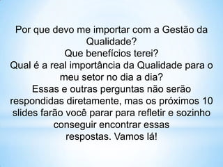 Por que devo me importar com a Gestão da
                  Qualidade?
              Que benefícios terei?
Qual é a real importância da Qualidade para o
            meu setor no dia a dia?
      Essas e outras perguntas não serão
respondidas diretamente, mas os próximos 10
 slides farão você parar para refletir e sozinho
           conseguir encontrar essas
              respostas. Vamos lá!
 