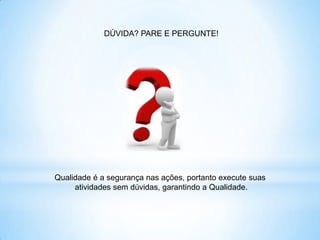 DÚVIDA? PARE E PERGUNTE!




Qualidade é a segurança nas ações, portanto execute suas
     atividades sem dúvidas, garantindo a Qualidade.
 