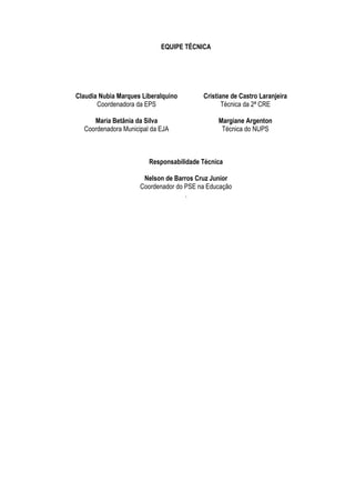 EQUIPE TÉCNICA




Claudia Nubia Marques Liberalquino       Cristiane de Castro Laranjeira
       Coordenadora da EPS                      Técnica da 2ª CRE

     Maria Betânia da Silva                   Margiane Argenton
  Coordenadora Municipal da EJA                Técnica do NUPS



                        Responsabilidade Técnica

                      Nelson de Barros Cruz Junior
                     Coordenador do PSE na Educação
                                    .
 