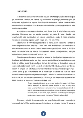 1. Apresentação


        Ao desejarmos desenvolver o tema saúde, seja pelo caminho da prevenção; através de ações
que proporcionem a atenção com a saúde, seja pelo caminho da promoção; através de ações que
proporcionem a prevenção de algumas condicionalidades relacionadas a saúde, faz-se necessário
primariamente que tenhamos em foco conceitos que fundamentarão toda e qualquer atividades a ser
desenvolvida nesta área.
        A sociedade em que estamos inseridos; meio, foco e fonte de todo trabalho ou estudo,
proporciona informações que nos permite vislumbrar um mapa da nossa situação; seja
comportamental, social ou no cuidado com a saúde, possibilitando a criação de metas, campanhas,
mobilizações, rotinas e ações para o cuidado integral com a vida do indivíduo.
        A Escola; meio de formação da personalidade da criança, jovem, adolescente e também do
adulto, nos permite visualizar como são – e como estão sendo desenvolvidos – os diversos tipos de
políticas criadas no intuito de permitir o melhor desenvolvimento psicossocial e cultural do educando;
público que tomará parte nas decisões que promoverá positiva; ou negativamente, alterações
significativas no caminhar da comunidade como um todo.
        O trabalhar saúde não pode ser resumido no processo de atenção à doença x tratamento, mas
deve buscar a criação de propostas que visem promover a diminuição da vulnerabilidade encontrada
dentro do cotidiano escolar (a prevenção de doenças, de violências, da desigualdade social, da
acessibilidade, do bem-estar), visando à busca do cuidado integral do indivíduo, uma vez que “Saúde é
o estado de completo bem-estar físico, mental e social e não apenas a ausência de doença.” (PCN –
Caderno Saúde, p. 65). Conjuntamente com o cuidado com a qualidade da saúde de nossas
educandos devemos implementar ações educativas para a melhoria da qualidade de vida através da
promoção de uma vida saudável pela informação e mobilização das grandes massas presentes em
nossas instituições de ensino. Para o Ministério da Saúde, 2008:
                           “Ter uma vida saudável é mais do que ter um corpo saudável. Viver saudável inclui diversos
                           aspectos relacionados ao modo como vivemos. Dependem da cultura, da crença e dos
                           valores que compartilhamos com a comunidade em que fomos criados. Essa combinação de
                           aspectos individuais e coletivos, associada a fatores como as reações emocionais, estresse,
                           nervosismo, medo, ou tranquilidade, alegria, entusiasmo, nos mostra o quanto é complexo
                           pensar a saúde e falar de modo de viver saudável.” (Ministério da Saúde, 2008)


        Retomando o princípio de que as escolas são peças fundamentais para a construção da
personalidade do indivíduo, percebemos que aí encontramos o meio para inserção de ações de




                                                        1
 