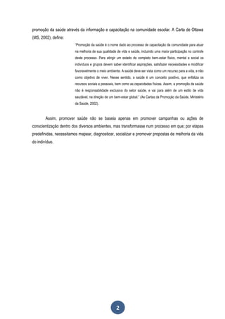promoção da saúde através da informação e capacitação na comunidade escolar. A Carta de Ottawa
(MS, 2002), define:
                         “Promoção da saúde é o nome dado ao processo de capacitação da comunidade para atuar
                         na melhoria de sua qualidade de vida e saúde, incluindo uma maior participação no controle
                         deste processo. Para atingir um estado de completo bem-estar físico, mental e social os
                         indivíduos e grupos devem saber identificar aspirações, satisfazer necessidades e modificar
                         favoravelmente o meio ambiente. A saúde deve ser vista como um recurso para a vida, e não
                         como objetivo de viver. Nesse sentido, a saúde é um conceito positivo, que enfatiza os
                         recursos sociais e pessoais, bem como as capacidades físicas. Assim, a promoção da saúde
                         não é responsabilidade exclusiva do setor saúde, e vai para além de um estilo de vida
                         saudável, na direção de um bem-estar global.” (As Cartas da Promoção da Saúde, Ministério
                         da Saúde, 2002).



        Assim, promover saúde não se baseia apenas em promover campanhas ou ações de
conscientização dentro dos diversos ambientes, mas transformasse num processo em que; por etapas
predefinidas, necessitamos mapear, diagnosticar, socializar e promover propostas de melhoria da vida
do indivíduo.




                                                      2
 