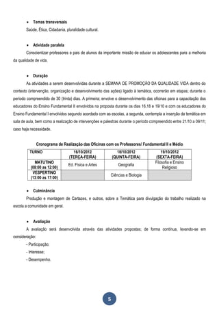     Temas transversais
       Saúde, Ética, Cidadania, pluralidade cultural.


            Atividade paralela
       Conscientizar professores e pais de alunos da importante missão de educar os adolescentes para a melhoria
da qualidade de vida.


            Duração
       As atividades a serem desenvolvidas durante a SEMANA DE PROMOÇÃO DA QUALIDADE VIDA dentro do
contexto (intervenção, organização e desenvolvimento das ações) ligado à temática, ocorrerão em etapas; durante o
período compreendido de 30 (trinta) dias. A primeira; envolve o desenvolvimento das oficinas para a capacitação dos
educadores do Ensino Fundamental II envolvidos na proposta durante os dias 16,18 e 19/10 e com os educadores do
Ensino Fundamental I envolvidos segundo acordado com as escolas, a segunda, contempla a inserção da temática em
sala de aula, bem como a realização de intervenções e palestras durante o período compreendido entre 21/10 a 09/11;
caso haja necessidade.


                Cronograma de Realização das Oficinas com os Professores/ Fundamental II e Médio
            TURNO                   16/10/2012                18/10/2012                19/10/2012
                                  (TERÇA-FEIRA)             (QUINTA-FEIRA)          (SEXTA-FEIRA)
              MATUTINO                                                              Filosofia e Ensino
                                  Ed. Física e Artes           Geografia
            (08:00 as 12:00)                                                             Religioso
             VESPERTINO
                                                          Ciências e Biologia
            (13:00 as 17:00)

            Culminância
       Produção e montagem de Cartazes, e outros, sobre a Temática para divulgação do trabalho realizado na
escola a comunidade em geral.


            Avaliação
       A avaliação será desenvolvida através das atividades propostas; de forma contínua, levando-se em
consideração:
       - Participação;
       - Interesse;
       - Desempenho.




                                                        5
 