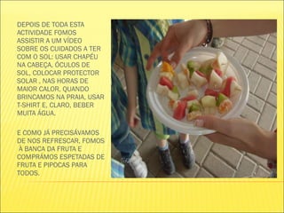 DEPOIS DE TODA ESTA ACTIVIDADE FOMOS ASSISTIR A UM VÍDEO SOBRE OS CUIDADOS A TER COM O SOL: USAR CHAPÉU NA CABEÇA, ÓCULOS DE SOL, COLOCAR PROTECTOR SOLAR , NAS HORAS DE MAIOR CALOR, QUANDO BRINCAMOS NA PRAIA, USAR T-SHIRT E, CLARO, BEBER MUITA ÁGUA. E COMO JÁ PRECISÁVAMOS DE NOS REFRESCAR, FOMOS  À BANCA DA FRUTA E COMPRÁMOS ESPETADAS DE FRUTA E PIPOCAS PARA TODOS.  