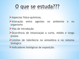 Aspectos físico-químicos,
Interação entre agentes no ambiente e no
organismo
Vias de introdução
Ocorrência de intoxicação a curto, médio e longo
prazos
Limites de tolerância na atmosfera e no sistema
biológico
Indicadores biológicos de exposição.
 