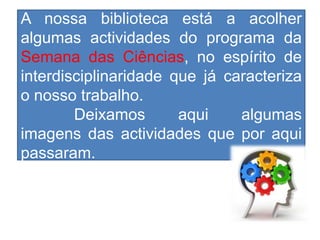 A nossa biblioteca está a acolher
algumas actividades do programa da
Semana das Ciências, no espírito de
interdisciplinaridade que já caracteriza
o nosso trabalho.
        Deixamos       aqui    algumas
imagens das actividades que por aqui
passaram.
 