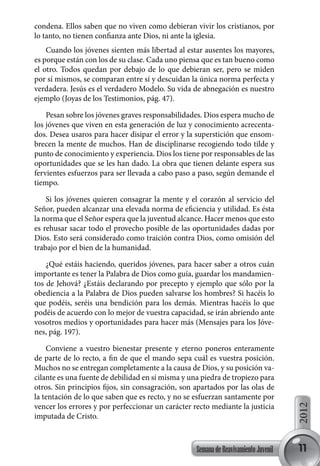 condena. Ellos saben que no viven como debieran vivir los cristianos, por
lo tanto, no tienen confianza ante Dios, ni ante la iglesia.
    Cuando los jóvenes sienten más libertad al estar ausentes los mayores,
es porque están con los de su clase. Cada uno piensa que es tan bueno como
el otro. Todos quedan por debajo de lo que debieran ser, pero se miden
por sí mismos, se comparan entre sí y descuidan la única norma perfecta y
verdadera. Jesús es el verdadero Modelo. Su vida de abnegación es nuestro
ejemplo (Joyas de los Testimonios, pág. 47).

    Pesan sobre los jóvenes graves responsabilidades. Dios espera mucho de
los jóvenes que viven en esta generación de luz y conocimiento acrecenta-
dos. Desea usaros para hacer disipar el error y la superstición que ensom-
brecen la mente de muchos. Han de disciplinarse recogiendo todo tilde y
punto de conocimiento y experiencia. Dios los tiene por responsables de las
oportunidades que se les han dado. La obra que tienen delante espera sus
fervientes esfuerzos para ser llevada a cabo paso a paso, según demande el
tiempo.

    Si los jóvenes quieren consagrar la mente y el corazón al servicio del
Señor, pueden alcanzar una elevada norma de eficiencia y utilidad. Es ésta
la norma que el Señor espera que la juventud alcance. Hacer menos que esto
es rehusar sacar todo el provecho posible de las oportunidades dadas por
Dios. Esto será considerado como traición contra Dios, como omisión del
trabajo por el bien de la humanidad.

    ¿Qué estáis haciendo, queridos jóvenes, para hacer saber a otros cuán
importante es tener la Palabra de Dios como guía, guardar los mandamien-
tos de Jehová? ¿Estáis declarando por precepto y ejemplo que sólo por la
obediencia a la Palabra de Dios pueden salvarse los hombres? Si hacéis lo
que podéis, seréis una bendición para los demás. Mientras hacéis lo que
podéis de acuerdo con lo mejor de vuestra capacidad, se irán abriendo ante
vosotros medios y oportunidades para hacer más (Mensajes para los Jóve-
nes, pág. 197).

    Conviene a vuestro bienestar presente y eterno poneros enteramente
de parte de lo recto, a fin de que el mando sepa cuál es vuestra posición.
Muchos no se entregan completamente a la causa de Dios, y su posición va-
cilante es una fuente de debilidad en sí misma y una piedra de tropiezo para
otros. Sin principios fijos, sin consagración, son apartados por las olas de
la tentación de lo que saben que es recto, y no se esfuerzan santamente por
vencer los errores y por perfeccionar un carácter recto mediante la justicia
                                                                                     2012




imputada de Cristo.



                                                   Semana de Reavivamiento Juvenil   11
 