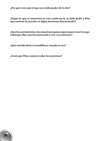 ¿Por qué crees que el que ora recibe poder de lo alto?



     ¿Según lo que se menciona en esta conferencia, se debe pedir a Dios
     que conteste la oración en algún momento determinado?



     ¿Son los sentimientos y las emociones guías seguras para tener la segu-
     ridad que Dios nos ha contestado o nos va a contestar?



     ¿Qué sentido tiene el arrodillarse cuando se ora?



     ¿Crees que Dios contesta todas las oraciones?




16
 