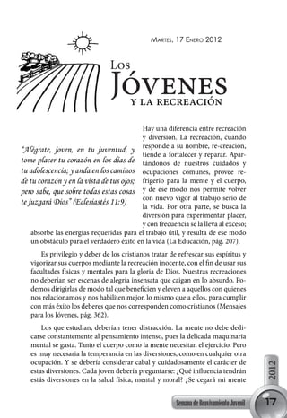 martes, 17 enero 2012


                                Los
                                Jóvenesy la recreación
                                           Hay una diferencia entre recreación
                                           y diversión. La recreación, cuando
“Alégrate, joven, en tu juventud, y responde a su nombre, re-creación,
                                           tiende a fortalecer y reparar. Apar-
tome placer tu corazón en los días de tándonos de nuestros cuidados y
tu adolescencia; y anda en los caminos ocupaciones comunes, provee re-
de tu corazón y en la vista de tus ojos; frigerio para la mente y el cuerpo,
pero sabe, que sobre todas estas cosas y de ese modo nos permite volver
                                           con nuevo vigor al trabajo serio de
te juzgará Dios” (Eclesiastés 11:9)
                                           la vida. Por otra parte, se busca la
                                           diversión para experimentar placer,
                                           y con frecuencia se la lleva al exceso;
    absorbe las energías requeridas para el trabajo útil, y resulta de ese modo
    un obstáculo para el verdadero éxito en la vida (La Educación, pág. 207).
      Es privilegio y deber de los cristianos tratar de refrescar sus espíritus y
   vigorizar sus cuerpos mediante la recreación inocente, con el fin de usar sus
   facultades físicas y mentales para la gloria de Dios. Nuestras recreaciones
   no deberían ser escenas de alegría insensata que caigan en lo absurdo. Po-
   demos dirigirlas de modo tal que beneficien y eleven a aquellos con quienes
   nos relacionamos y nos habiliten mejor, lo mismo que a ellos, para cumplir
   con más éxito los deberes que nos corresponden como cristianos (Mensajes
   para los Jóvenes, pág. 362).
       Los que estudian, deberían tener distracción. La mente no debe dedi-
   carse constantemente al pensamiento intenso, pues la delicada maquinaria
   mental se gasta. Tanto el cuerpo como la mente necesitan el ejercicio. Pero
   es muy necesaria la temperancia en las diversiones, como en cualquier otra
   ocupación. Y se debería considerar cabal y cuidadosamente el carácter de
                                                                                          2012




   estas diversiones. Cada joven debería preguntarse: ¿Qué influencia tendrán
   estás diversiones en la salud física, mental y moral? ¿Se cegará mi mente


                                                        Semana de Reavivamiento Juvenil   17
 