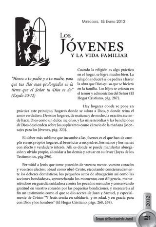 miércoles, 18 enero 2012


                               Los
                               Jóvenes y la vida familiar
                                           Cuando la religión es algo práctico
                                           en el hogar, se logra mucho bien. La
“Honra a tu padre y a tu madre, para       religión inducirá a los padres a hacer
que tus días sean prolongados en la        la obra que Dios quiso que se hiciera
tierra que el Señor tu Dios te da”         en la familia. Los hijos se criarán en
                                           el temor y admonición del Señor (El
(Éxodo 20:12)
                                           Hogar Cristiano, pág. 287).

                                              Hay hogares donde se pone en
   práctica este principio, hogares donde se adora a Dios, y donde reina el
   amor verdadero. De estos hogares, de mañana y de noche, la oración ascien-
   de hacia Dios como un dulce incienso, y las misericordias y las bendiciones
   de Dios descienden sobre los suplicantes como el rocío de la mañana (Men-
   sajes para los Jóvenes, pág. 323).

       El deber más sublime que incumbe a las jóvenes es el que han de cum-
   plir en sus propios hogares, al beneficiar a sus padres, hermanos y hermanas
   con afecto y verdadero interés. Allí es donde se puede manifestar abnega-
   ción y olvido propio, al cuidar a los demás y actuar en su favor (Joyas de los
   Testimonios, pág 296).

       Permitid a Jesús que tome posesión de vuestra mente, vuestro corazón
   y vuestros afectos; obrad como obró Cristo, ejecutando concienzudamen-
   te los deberes domésticos, los pequeños actos de abnegación así como las
   acciones bondadosas, aprovechando los momentos con diligencia, mante-
   niéndoos en guardia cuidadosa contra los pecados menudos y conservando
   gratitud en vuestro corazón por las pequeñas bendiciones, y mereceréis al
   fin un testimonio como el que se dio acerca de Juan y Samuel, y especial-
   mente de Cristo: “Y Jesús crecía en sabiduría, y en edad, y en gracia para
                                                                                         2012




   con Dios y los hombres” (El Hogar Cristiano, págs. 268, 269).



                                                       Semana de Reavivamiento Juvenil   21
 