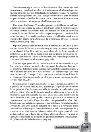 Cuanto menos sigáis vuestras inclinaciones naturales, tanto mejor será
para vosotros y para los demás. Las inclinaciones naturales han sido perver-
tidas; se ha hecho mal uso de las facultades naturales. Satanás ha puesto al
hombre en antagonismo con Dios. Trabaja continuamente para destruir la
imagen divina en el hombre. Debemos, por lo tanto, poner freno a nuestras
palabras y acciones (Mensajes para los Jóvenes, pág. 66).
    Dios ama a los jóvenes. Ve en ellos grandes posibilidades para el bien,
si perciben su necesidad de Cristo y construyen sobre el cimiento seguro.
El conoce también sus pruebas. Sabe que tendrán que batallar contra los
poderes de las tinieblas que se esfuerzan por conquistar el dominio de la
mente humana; y Dios ha abierto el camino por el cual los jóvenes de ambos
sexos pueden llegar a ser participantes de la naturaleza divina... (Mensajes
para los Jóvenes, pág. 161).
    Si permitiésemos que nuestras mentes meditasen más en Cristo y en el
mundo celestial, hallaríamos un estímulo y un apoyo poderoso para pelear
las batallas del Señor. El orgullo y el amor al mundo perderán su poder al
contemplar las glorias de esa tierra mejor que tan pronto será nuestro ho-
gar junto a la belleza de Cristo, todos los atractivos terrenales parecerán de
poco valor (Mensajes para los Jóvenes, pág. 111).
    Cristo se regocija cuando los pensamientos de los jóvenes están ocupa-
dos en los grandiosos y ennoblecedores temas de la salvación. Penetra en
los corazones de los tales como huésped permanente llenándolos de gozo y
paz. Y el amor de Cristo en el alma es como “una fuente de agua que salte
para vida eterna”… Los que Poseen este amor se deleitarán en hablar de
las cosas que Dios ha preparado para los que le aman (Mensajes para los
Jóvenes, págs. 387, 388).
    Jesús es nuestro ejemplo. Son muchos los que se espacian con interés en
el período de su ministerio público, mientras pasan por alto la enseñanza
de sus primeros años. Pero es en su vida familiar donde es el modelo para
todos los niños y jóvenes. El Salvador condescendió en ser pobre, a fin de
enseñarnos cuán íntimamente podemos andar con Dios nosotros los de
suerte humilde. Vivió para agradar, honrar y glorificar a su Padre en las
cosas comunes de la vida. Empezó su obra consagrando el humilde oficio
del artesano que trabaja para ganarse el pan cotidiano. Estaba haciendo el
servicio de Dios tanto cuando trabajaba en el banco del carpintero como
cuando hacía milagros para la muchedumbre. Y todo joven que siga fiel y
obedientemente el ejemplo de Cristo en su humilde hogar, puede aferrarse
a estas palabras que el Padre dijo de él por el Espíritu Santo: “He aquí mi
                                                                                      2012




siervo, yo le sostendré; mi escogido, en quien mi alma toma contentamien-
to” (El Deseado de Todas las Gentes, pág. 55).


                                                    Semana de Reavivamiento Juvenil   31
 