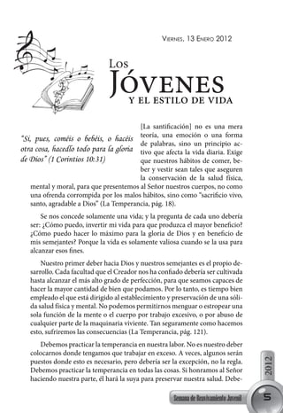 Viernes, 13 enero 2012


                               Los
                               Jóvenesy el estilo de vida
                                         [La santificación] no es una mera
“Si, pues, coméis o bebéis, o hacéis teoría, una emoción o una forma
                                         de palabras, sino un principio ac-
otra cosa, hacedlo todo para la gloria tivo que afecta la vida diaria. Exige
de Dios” (1 Corintios 10:31)             que nuestros hábitos de comer, be-
                                         ber y vestir sean tales que aseguren
                                         la conservación de la salud física,
    mental y moral, para que presentemos al Señor nuestros cuerpos, no como
    una ofrenda corrompida por los malos hábitos, sino como “sacrificio vivo,
    santo, agradable a Dios” (La Temperancia, pág. 18).
       Se nos concede solamente una vida; y la pregunta de cada uno debería
   ser: ¿Cómo puedo, invertir mi vida para que produzca el mayor beneficio?
   ¿Cómo puedo hacer lo máximo para la gloria de Dios y en beneficio de
   mis semejantes? Porque la vida es solamente valiosa cuando se la usa para
   alcanzar esos fines.
       Nuestro primer deber hacia Dios y nuestros semejantes es el propio de-
   sarrollo. Cada facultad que el Creador nos ha confiado debería ser cultivada
   hasta alcanzar el más alto grado de perfección, para que seamos capaces de
   hacer la mayor cantidad de bien que podamos. Por lo tanto, es tiempo bien
   empleado el que está dirigido al establecimiento y preservación de una sóli-
   da salud física y mental. No podemos permitirnos menguar o estropear una
   sola función de la mente o el cuerpo por trabajo excesivo, o por abuso de
   cualquier parte de la maquinaria viviente. Tan seguramente como hacemos
   esto, sufriremos las consecuencias (La Temperancia, pág. 121).
      Debemos practicar la temperancia en nuestra labor. No es nuestro deber
   colocarnos donde tengamos que trabajar en exceso. A veces, algunos serán
                                                                                        2012




   puestos donde esto es necesario, pero debería ser la excepción, no la regla.
   Debemos practicar la temperancia en todas las cosas. Si honramos al Señor
   haciendo nuestra parte, él hará la suya para preservar nuestra salud. Debe-

                                                      Semana de Reavivamiento Juvenil   5
 